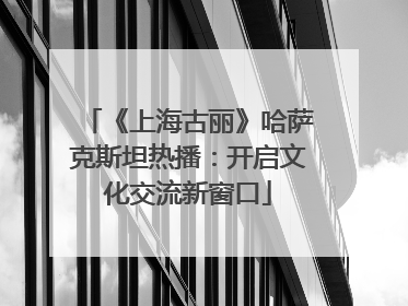 《上海古丽》哈萨克斯坦热播：开启文化交流新窗口