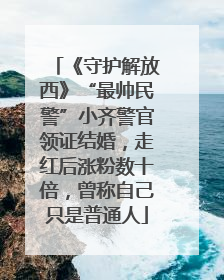 《守护解放西》“最帅民警”小齐警官领证结婚，走红后涨粉数十倍，曾称自己只是普通人