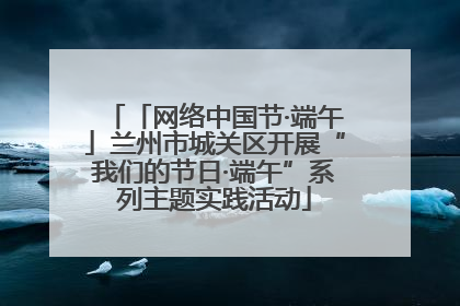 「网络中国节·端午」兰州市城关区开展“我们的节日·端午”系列主题实践活动
