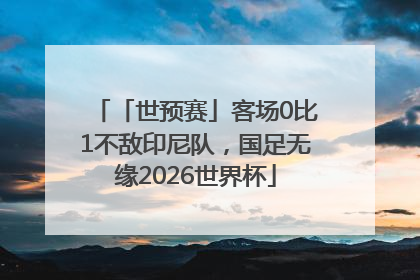 「世预赛」客场0比1不敌印尼队，国足无缘2026世界杯