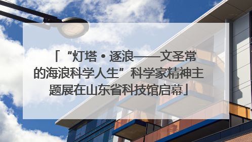 “灯塔 • 逐浪——文圣常的海浪科学人生”科学家精神主题展在山东省科技馆启幕