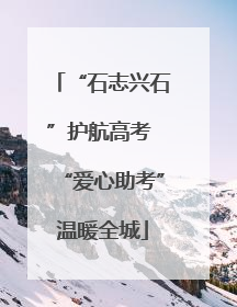 “石志兴石”护航高考 “爱心助考”温暖全城