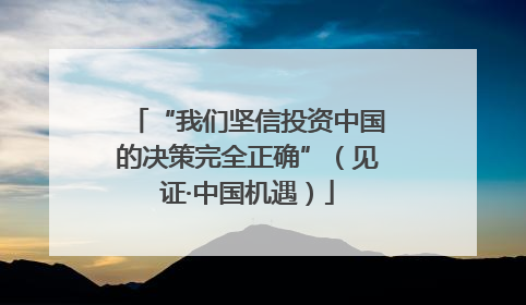 “我们坚信投资中国的决策完全正确”（见证·中国机遇）
