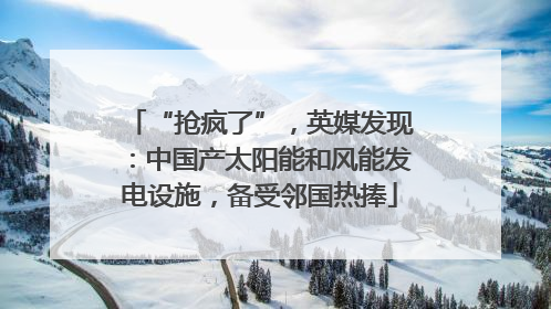 “抢疯了”，英媒发现：中国产太阳能和风能发电设施，备受邻国热捧