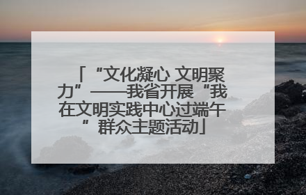 “文化凝心 文明聚力”——我省开展“我在文明实践中心过端午”群众主题活动