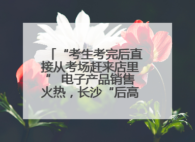 “考生考完后直接从考场赶来店里” 电子产品销售火热，长沙“后高考经济”升温