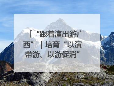 “跟着演出游广西”｜培育“以演带游、以游促消”文旅消费新生态