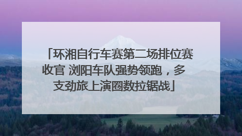 环湘自行车赛第二场排位赛收官 浏阳车队强势领跑，多支劲旅上演圈数拉锯战
