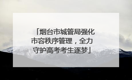 烟台市城管局强化市容秩序管理，全力守护高考考生逐梦