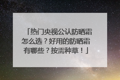 热门央视公认防晒霜怎么选？好用的防晒霜有哪些？按需种草！