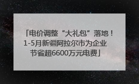 电价调整“大礼包”落地！1-5月新疆阿拉尔市为企业节省超6600万元电费