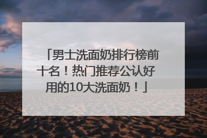 男士洗面奶排行榜前十名！热门推荐公认好用的10大洗面奶！