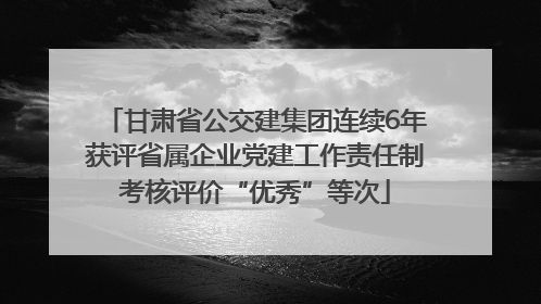 甘肃省公交建集团连续6年获评省属企业党建工作责任制考核评价“优秀”等次