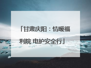 甘肃庆阳：情暖福利院 电护安全行