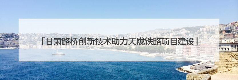 甘肃路桥创新技术助力天陇铁路项目建设