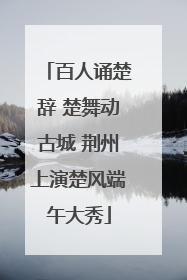 百人诵楚辞 楚舞动古城 荆州上演楚风端午大秀