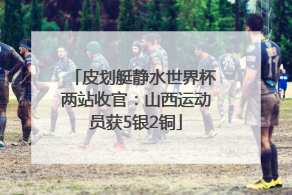 皮划艇静水世界杯两站收官：山西运动员获5银2铜