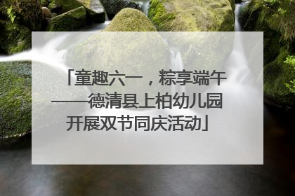 童趣六一，粽享端午——德清县上柏幼儿园开展双节同庆活动