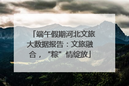 端午假期河北文旅大数据报告：文旅融合，“粽”情绽放
