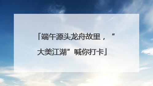 端午源头龙舟故里，“大美江湖”喊你打卡