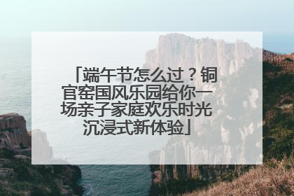 端午节怎么过？铜官窑国风乐园给你一场亲子家庭欢乐时光沉浸式新体验
