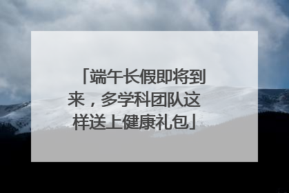 端午长假即将到来，多学科团队这样送上健康礼包