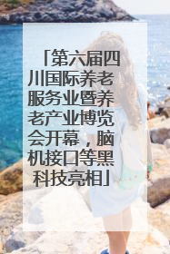 第六届四川国际养老服务业暨养老产业博览会开幕，脑机接口等黑科技亮相