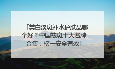 美白淡斑补水护肤品哪个好？中国祛斑十大名牌合集，榜一安全有效