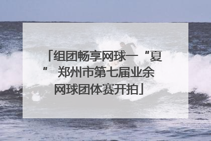 组团畅享网球一“夏” 郑州市第七届业余网球团体赛开拍