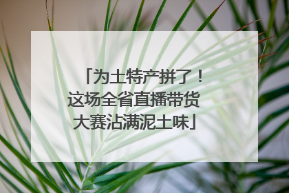 为土特产拼了！这场全省直播带货大赛沾满泥土味