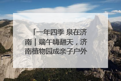 一年四季 泉在济南｜端午嗨翻天，济南植物园成亲子户外热门打卡地