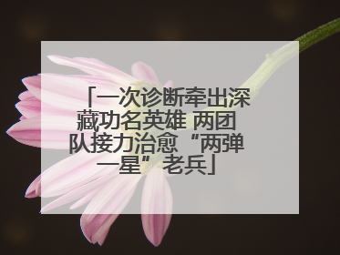一次诊断牵出深藏功名英雄 两团队接力治愈“两弹一星”老兵