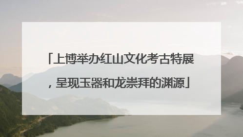 上博举办红山文化考古特展，呈现玉器和龙崇拜的渊源