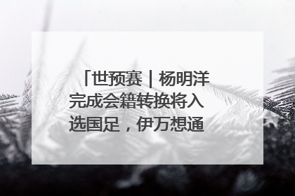 世预赛｜杨明洋完成会籍转换将入选国足，伊万想通了要打双后腰？