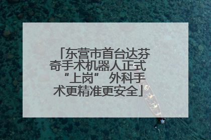 东营市首台达芬奇手术机器人正式“上岗” 外科手术更精准更安全
