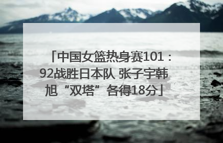 中国女篮热身赛101∶92战胜日本队 张子宇韩旭“双塔”各得18分