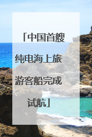 中国首艘纯电海上旅游客船完成试航