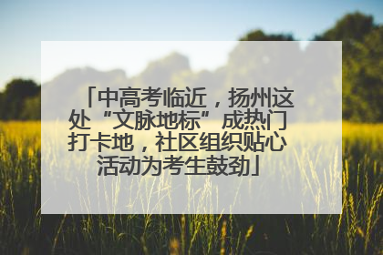 中高考临近，扬州这处“文脉地标”成热门打卡地，社区组织贴心活动为考生鼓劲
