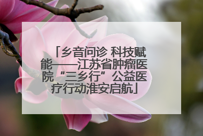 乡音问诊 科技赋能——江苏省肿瘤医院“三乡行”公益医疗行动淮安启航