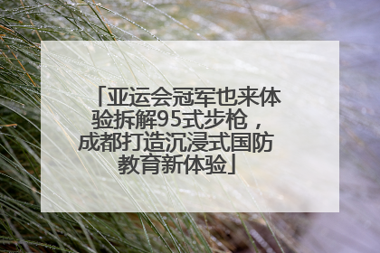 亚运会冠军也来体验拆解95式步枪，成都打造沉浸式国防教育新体验