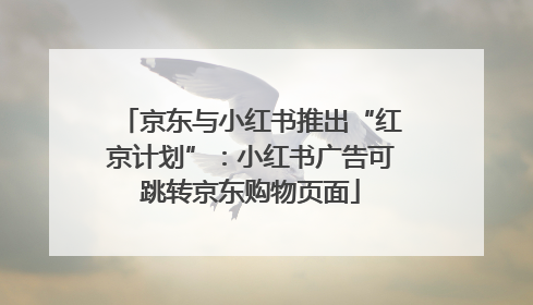 京东与小红书推出“红京计划”：小红书广告可跳转京东购物页面