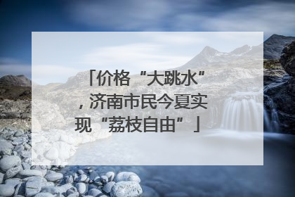 价格“大跳水”，济南市民今夏实现“荔枝自由”