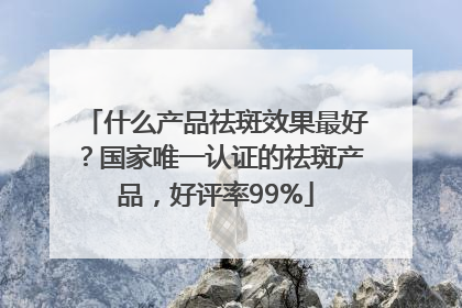 什么产品祛斑效果最好？国家唯一认证的祛斑产品，好评率99%
