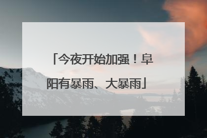 今夜开始加强！阜阳有暴雨、大暴雨