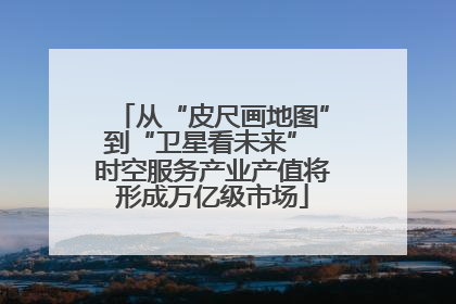 从“皮尺画地图”到“卫星看未来” 时空服务产业产值将形成万亿级市场