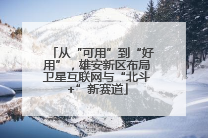从“可用”到“好用”，雄安新区布局卫星互联网与“北斗+”新赛道