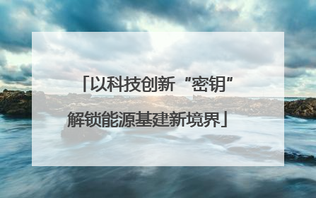 以科技创新“密钥”解锁能源基建新境界