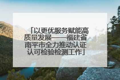 以更优服务赋能高质量发展——福建省南平市全力推动认证认可检验检测工作