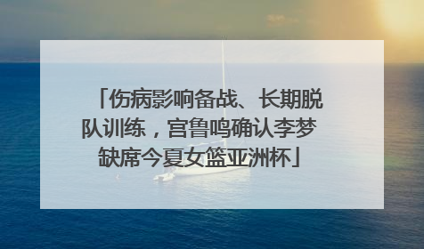 伤病影响备战、长期脱队训练，宫鲁鸣确认李梦缺席今夏女篮亚洲杯