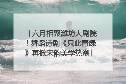 六月相聚潍坊大剧院！舞蹈诗剧《只此青绿》再掀宋韵美学热潮